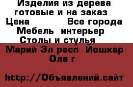 Изделия из дерева готовые и на заказ › Цена ­ 1 500 - Все города Мебель, интерьер » Столы и стулья   . Марий Эл респ.,Йошкар-Ола г.